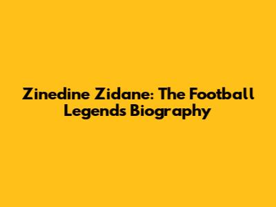 Zinedine Zidane: The Football Legend's Biography