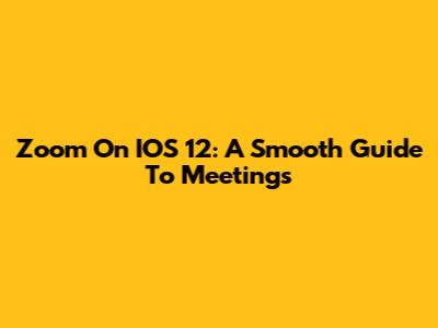 Zoom On IOS 12: A Smooth Guide To Meetings